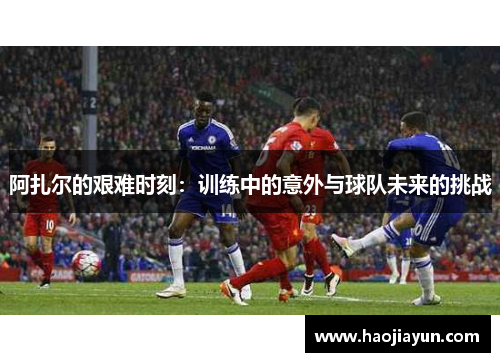 阿扎尔的艰难时刻：训练中的意外与球队未来的挑战