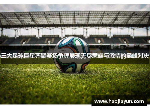 三大足球巨星齐聚赛场争辉展现无尽荣耀与激情的巅峰对决
